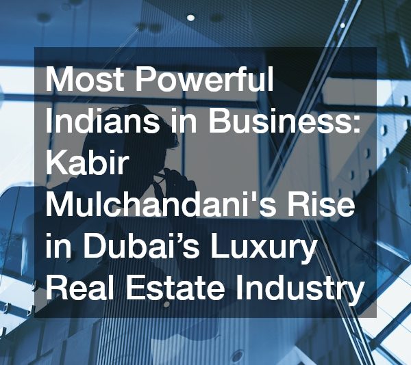 Most Powerful Indians in Business Kabir Mulchandanis Rise in Dubai’s Luxury Real Estate Industry